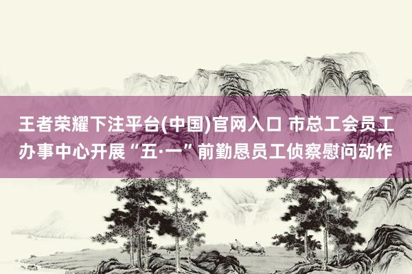 王者荣耀下注平台(中国)官网入口 市总工会员工办事中心开展“五·一”前勤恳员工侦察慰问动作