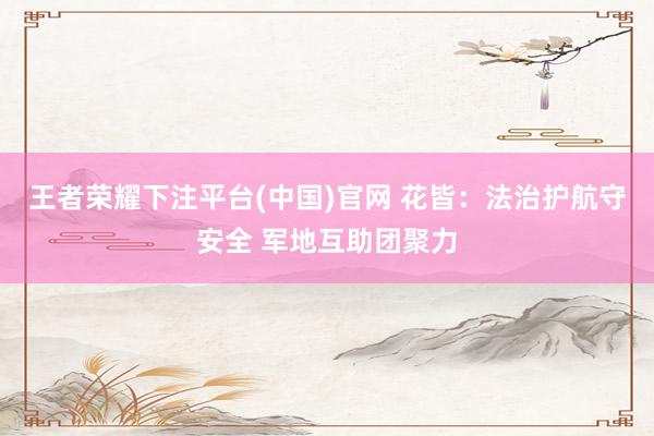 王者荣耀下注平台(中国)官网 花皆：法治护航守安全 军地互助团聚力