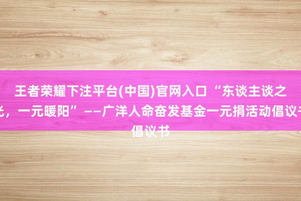 王者荣耀下注平台(中国)官网入口 “东谈主谈之光，一元暖阳” ——广洋人命奋发基金一元捐活动倡议书