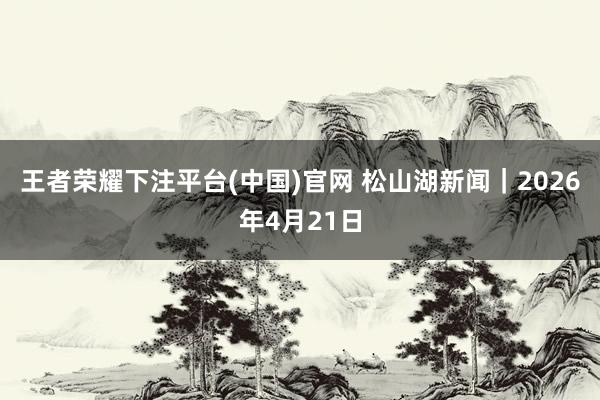 王者荣耀下注平台(中国)官网 松山湖新闻｜2026年4月21日