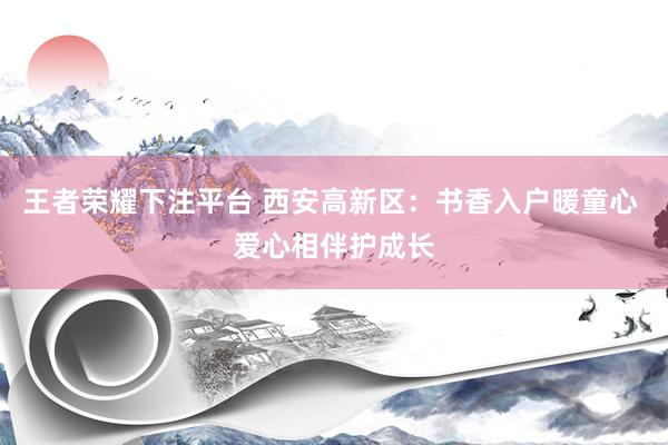 王者荣耀下注平台 西安高新区：书香入户暖童心 爱心相伴护成长