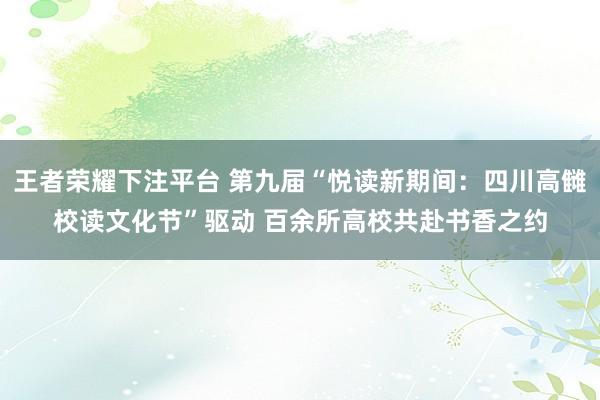 王者荣耀下注平台 第九届“悦读新期间：四川高雠校读文化节”驱动 百余所高校共赴书香之约