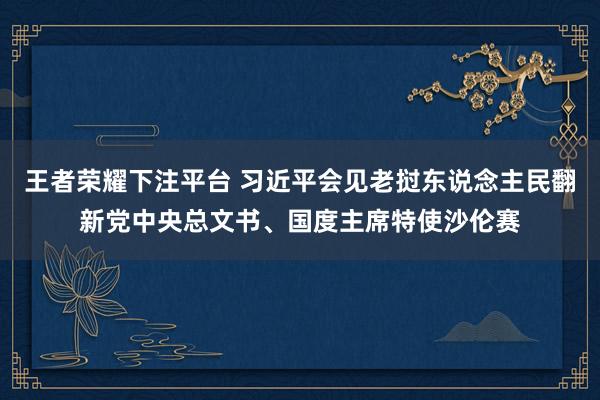 王者荣耀下注平台 习近平会见老挝东说念主民翻新党中央总文书、国度主席特使沙伦赛