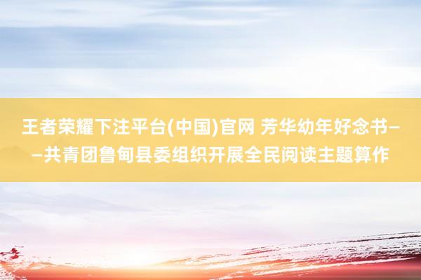 王者荣耀下注平台(中国)官网 芳华幼年好念书——共青团鲁甸县委组织开展全民阅读主题算作