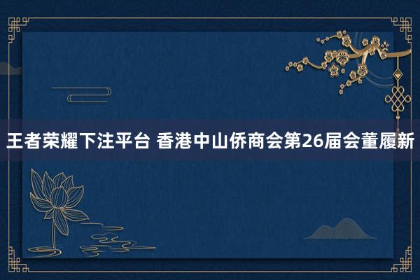 王者荣耀下注平台 香港中山侨商会第26届会董履新