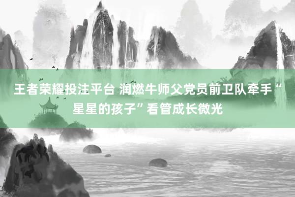 王者荣耀投注平台 润燃牛师父党员前卫队牵手“星星的孩子”看管成长微光