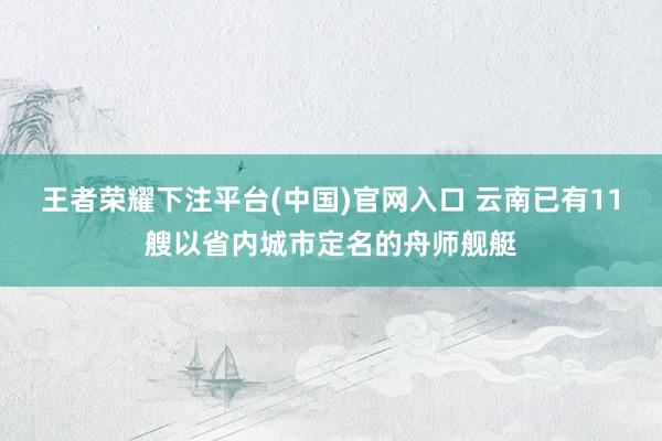 王者荣耀下注平台(中国)官网入口 云南已有11艘以省内城市定名的舟师舰艇
