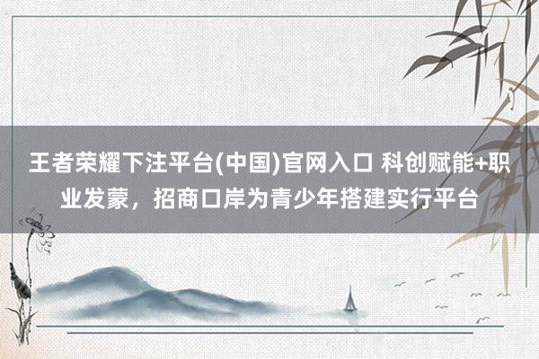 王者荣耀下注平台(中国)官网入口 科创赋能+职业发蒙，招商口岸为青少年搭建实行平台
