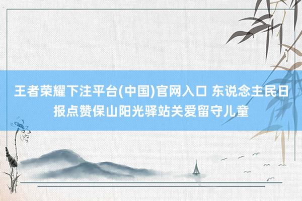 王者荣耀下注平台(中国)官网入口 东说念主民日报点赞保山阳光驿站关爱留守儿童