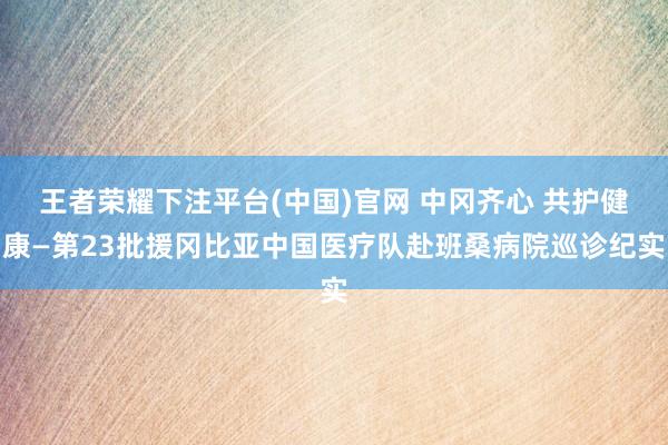 王者荣耀下注平台(中国)官网 中冈齐心 共护健康—第23批援冈比亚中国医疗队赴班桑病院巡诊纪实