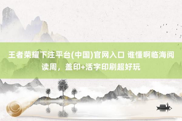王者荣耀下注平台(中国)官网入口 谁懂啊临海阅读周，盖印+活字印刷超好玩