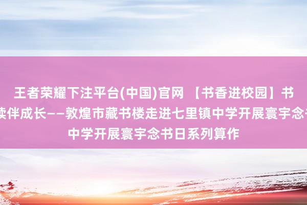 王者荣耀下注平台(中国)官网 【书香进校园】书香润校园 阅读伴成长——敦煌市藏书楼走进七里镇中学开展寰宇念书日系列算作
