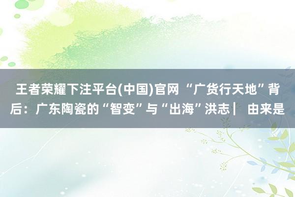 王者荣耀下注平台(中国)官网 “广货行天地”背后：广东陶瓷的“智变”与“出海”洪志 ▏由来是