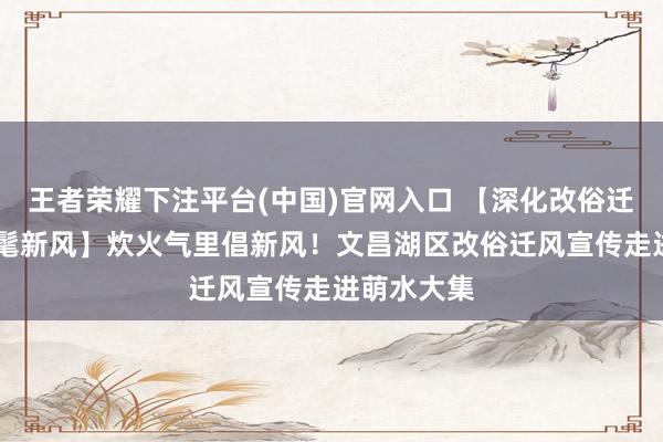 王者荣耀下注平台(中国)官网入口 【深化改俗迁风 倡树时髦新风】炊火气里倡新风！文昌湖区改俗迁风宣传走进萌水大集