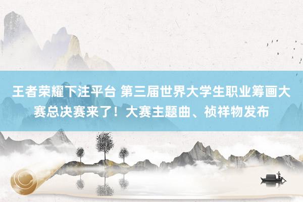 王者荣耀下注平台 第三届世界大学生职业筹画大赛总决赛来了！大赛主题曲、祯祥物发布