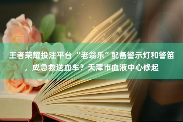 王者荣耀投注平台 “老翁乐”配备警示灯和警笛，成急救送血车？天津市血液中心修起