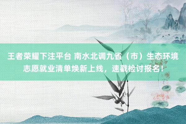 王者荣耀下注平台 南水北调九省（市）生态环境志愿就业清单焕新上线，速戳检讨报名！