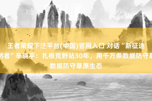 王者荣耀下注平台(中国)官网入口 对话“新征途上的昂然者”辛晓平：扎根荒野站30年，用千万条数据防守草原生态