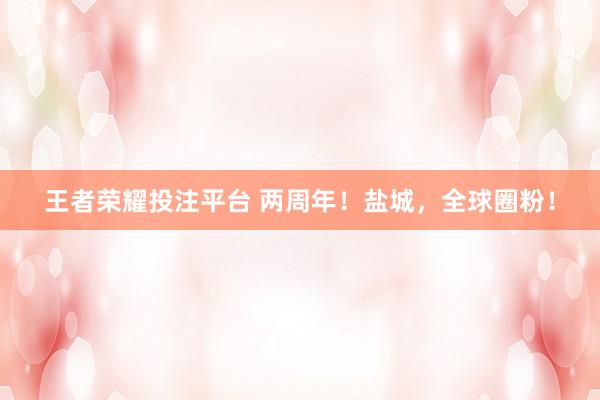 王者荣耀投注平台 两周年！盐城，全球圈粉！