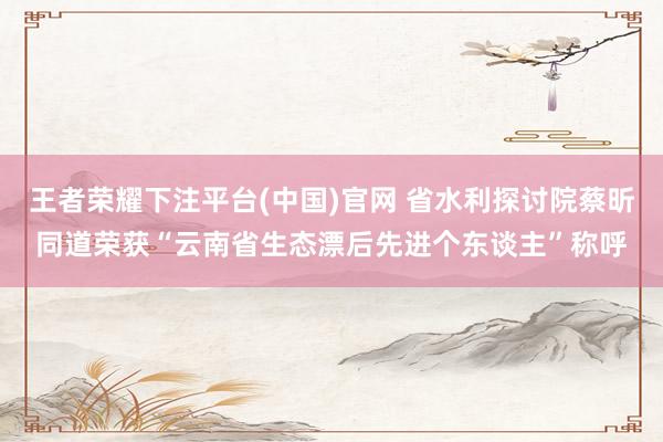 王者荣耀下注平台(中国)官网 省水利探讨院蔡昕同道荣获“云南省生态漂后先进个东谈主”称呼