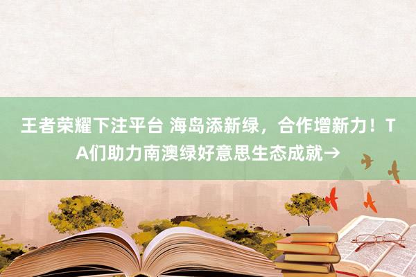 王者荣耀下注平台 海岛添新绿，合作增新力！TA们助力南澳绿好意思生态成就→