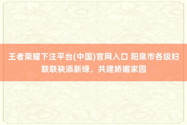 王者荣耀下注平台(中国)官网入口 阳泉市各级妇联联袂添新绿，共建娇媚家园