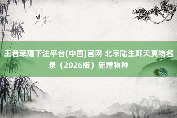 王者荣耀下注平台(中国)官网 北京陆生野天真物名录（2026版）新增物种