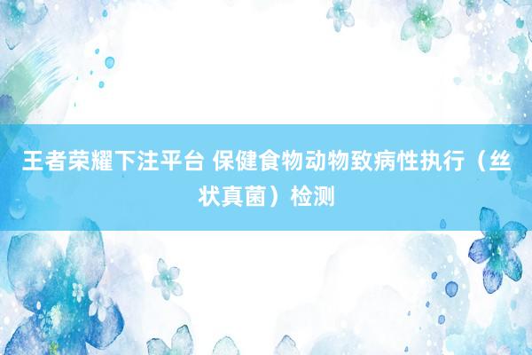 王者荣耀下注平台 保健食物动物致病性执行（丝状真菌）检测
