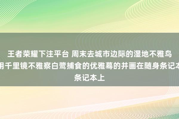 王者荣耀下注平台 周末去城市边际的湿地不雅鸟，用千里镜不雅察白鹭捕食的优雅蓦的并画在随身条记本上
