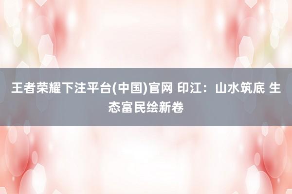 王者荣耀下注平台(中国)官网 印江：山水筑底 生态富民绘新卷
