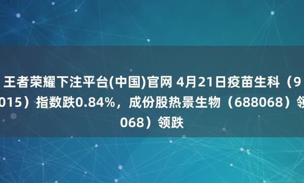 王者荣耀下注平台(中国)官网 4月21日疫苗生科（980015）指数跌0.84%，成份股热景生物（688068）领跌