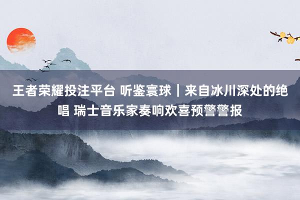 王者荣耀投注平台 听鉴寰球｜来自冰川深处的绝唱 瑞士音乐家奏响欢喜预警警报