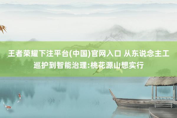 王者荣耀下注平台(中国)官网入口 从东说念主工巡护到智能治理:桃花源山想实行