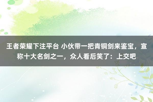 王者荣耀下注平台 小伙带一把青铜剑来鉴宝，宣称十大名剑之一，众人看后笑了：上交吧