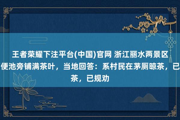 王者荣耀下注平台(中国)官网 浙江丽水两景区茅厕便池旁铺满茶叶，当地回答：系村民在茅厕晾茶，已规劝