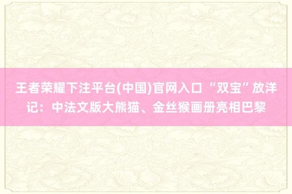 王者荣耀下注平台(中国)官网入口 “双宝”放洋记：中法文版大熊猫、金丝猴画册亮相巴黎