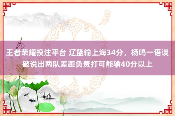 王者荣耀投注平台 辽篮输上海34分，杨鸣一语谈破说出两队差距负责打可能输40分以上