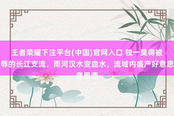 王者荣耀下注平台(中国)官网入口 独一莫得被污辱的长江支流，雨河汉水变血水，流域内盛产好意思酒
