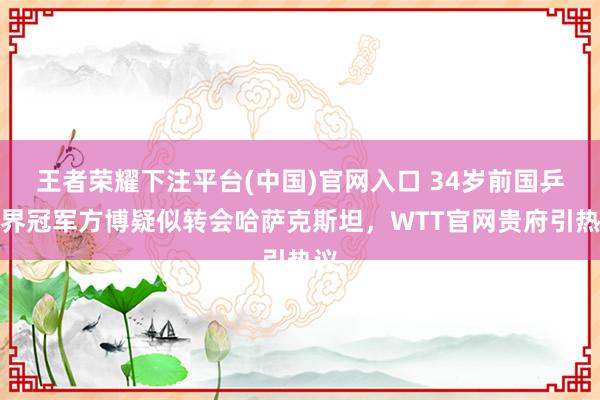 王者荣耀下注平台(中国)官网入口 34岁前国乒世界冠军方博疑似转会哈萨克斯坦，WTT官网贵府引热议