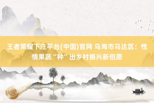 王者荣耀下注平台(中国)官网 乌海市乌达区：性情果蔬“种”出乡村振兴新但愿