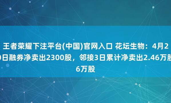 王者荣耀下注平台(中国)官网入口 花坛生物：4月20日融券净卖出2300股，邻接3日累计净卖出2.46万股