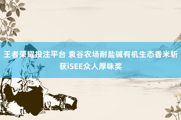 王者荣耀投注平台 袁谷农场耐盐碱有机生态香米斩获iSEE众人厚味奖
