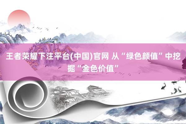 王者荣耀下注平台(中国)官网 从“绿色颜值”中挖掘“金色价值”