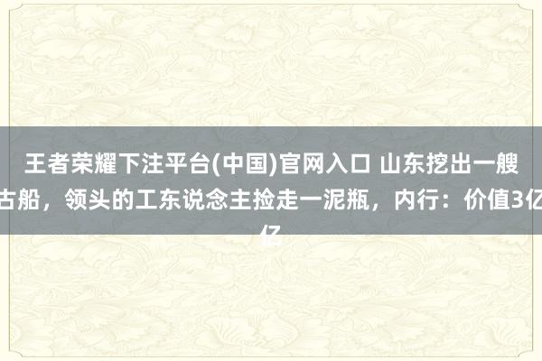 王者荣耀下注平台(中国)官网入口 山东挖出一艘古船，领头的工东说念主捡走一泥瓶，内行：价值3亿
