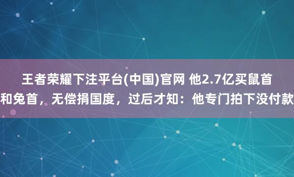王者荣耀下注平台(中国)官网 他2.7亿买鼠首和兔首，无偿捐国度，过后才知：他专门拍下没付款