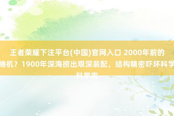 王者荣耀下注平台(中国)官网入口 2000年前的缱绻机？1900年深海捞出艰深装配，结构精密吓坏科学家
