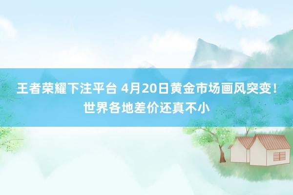 王者荣耀下注平台 4月20日黄金市场画风突变！世界各地差价还真不小