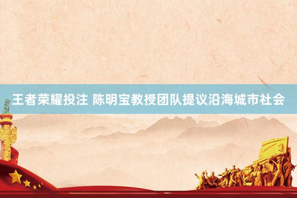 王者荣耀投注 陈明宝教授团队提议沿海城市社会