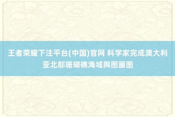 王者荣耀下注平台(中国)官网 科学家完成澳大利亚北部珊瑚礁海域舆图画图