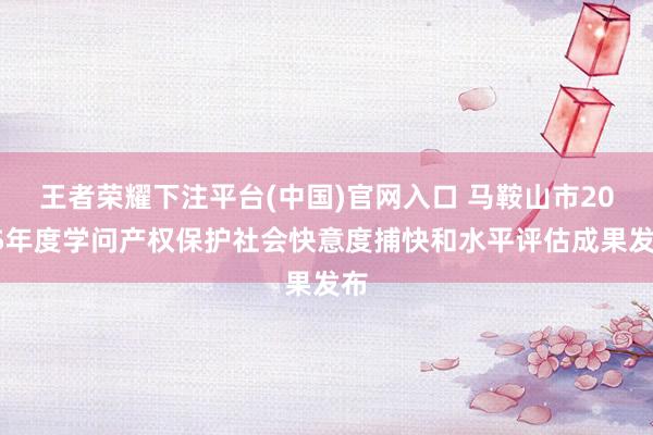 王者荣耀下注平台(中国)官网入口 马鞍山市2025年度学问产权保护社会快意度捕快和水平评估成果发布